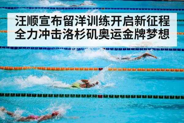 汪顺宣布留洋训练开启新征程全力冲击洛杉矶奥运金牌梦想