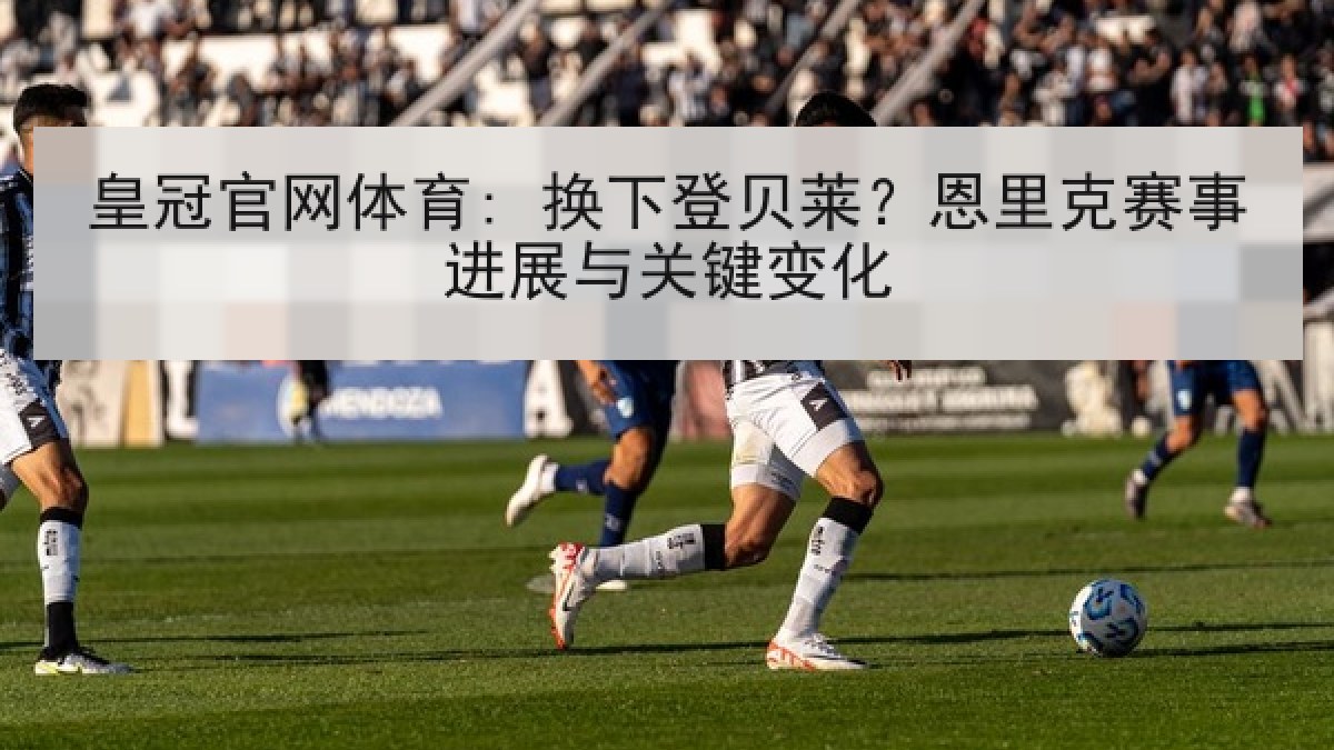 皇冠官网体育: 换下登贝莱？恩里克赛事进展与关键变化