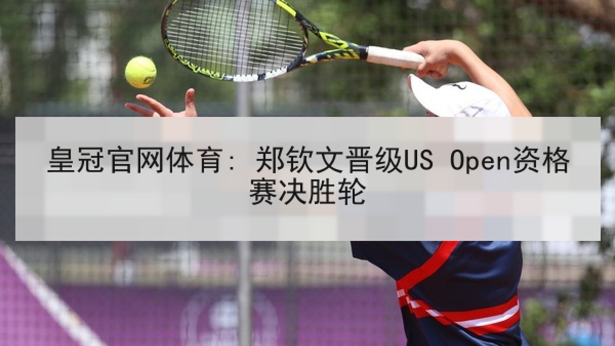 皇冠官网体育: 郑钦文晋级US Open资格赛决胜轮